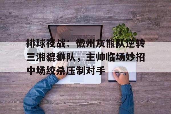 排球夜战：徽州灰熊队逆转三湘貔貅队，主帅临场妙招中场绞杀压制对手