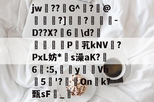 关于jw??G^闍?沬@茖刏?]憉?暼-D??X?宊6戠d?	P芤kNV?PxL妨*s澡aK?鷀6駃:5,嵹蜑yVh5'?瑑On恱k?甄sF憹_乴的信息